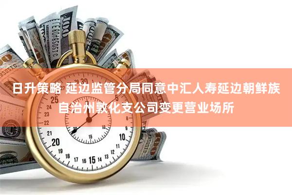 日升策略 延边监管分局同意中汇人寿延边朝鲜族自治州敦化支公司变更营业场所