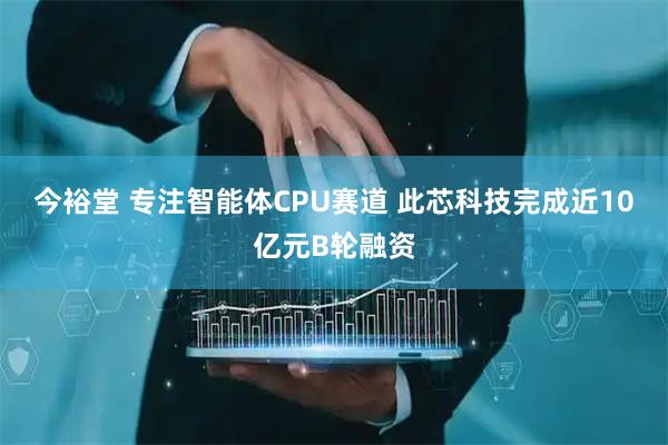 今裕堂 专注智能体CPU赛道 此芯科技完成近10亿元B轮融资