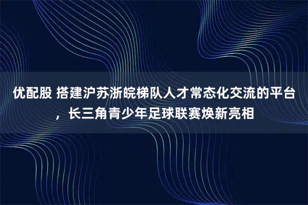 优配股 搭建沪苏浙皖梯队人才常态化交流的平台，长三角青少年足球联赛焕新亮相