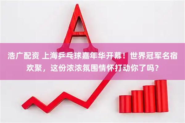 浩广配资 上海乒乓球嘉年华开幕！世界冠军名宿欢聚，这份浓浓氛围情怀打动你了吗？